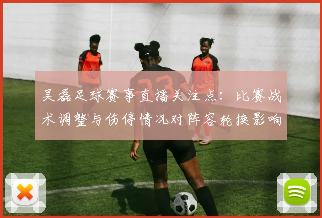 吴磊足球赛事直播关注点：比赛战术调整与伤停情况对阵容轮换影响