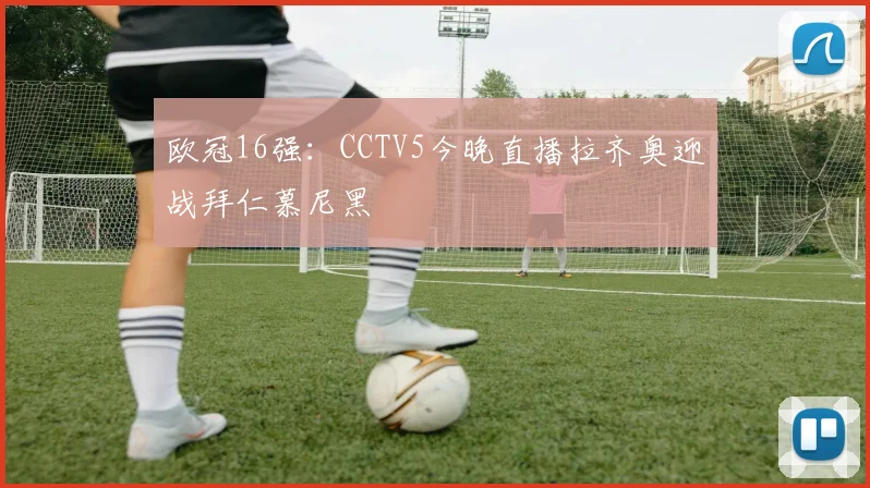 欧冠16强：CCTV5今晚直播拉齐奥迎战拜仁慕尼黑