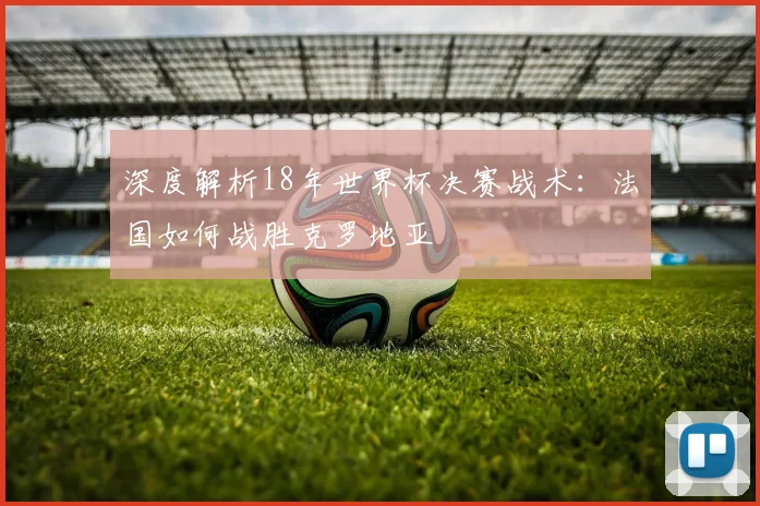 深度解析18年世界杯决赛战术：法国如何战胜克罗地亚