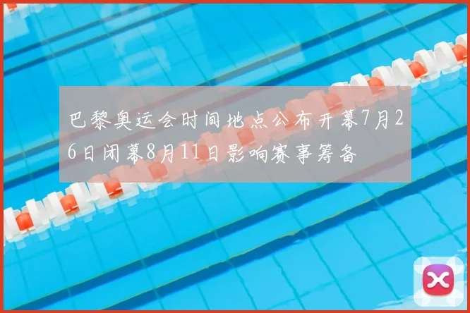 巴黎奥运会时间地点公布开幕7月26日闭幕8月11日影响赛事筹备