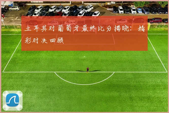 土耳其对葡萄牙最终比分揭晓：精彩对决回顾
