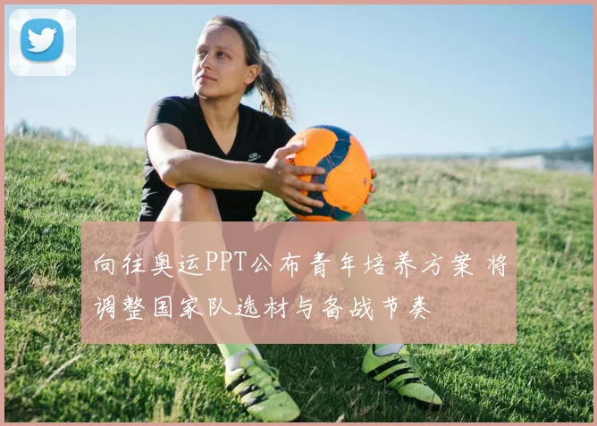 向往奥运PPT公布青年培养方案 将调整国家队选材与备战节奏