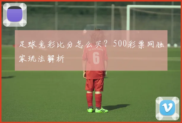 足球竞彩比分怎么买？500彩票网独家玩法解析