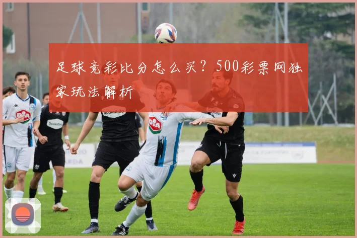 足球竞彩比分怎么买？500彩票网独家玩法解析