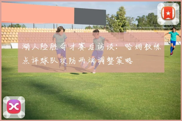 湖人险胜奇才赛后访谈：哈姆教练点评球队攻防两端调整策略