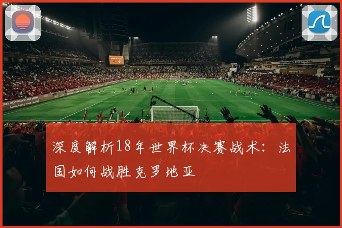 深度解析18年世界杯决赛战术：法国如何战胜克罗地亚