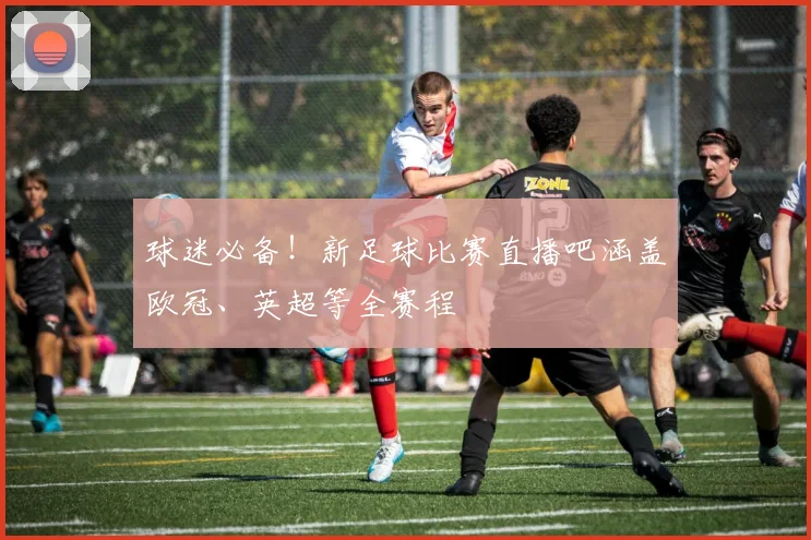 球迷必备！新足球比赛直播吧涵盖欧冠、英超等全赛程