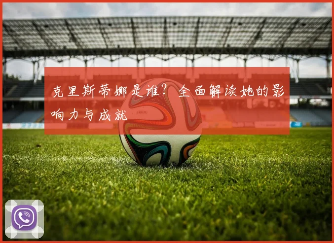 克里斯蒂娜是谁？全面解读她的影响力与成就