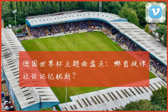 德国世界杯主题曲盘点：哪首旋律让你记忆犹新？