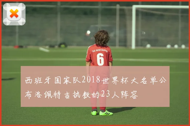 西班牙国家队2018世界杯大名单公布洛佩特吉执教的23人阵容
