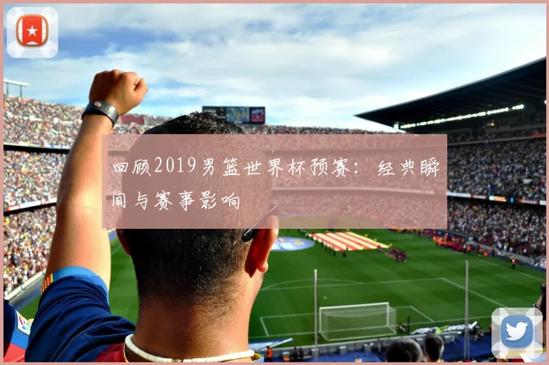 回顾2019男篮世界杯预赛：经典瞬间与赛事影响