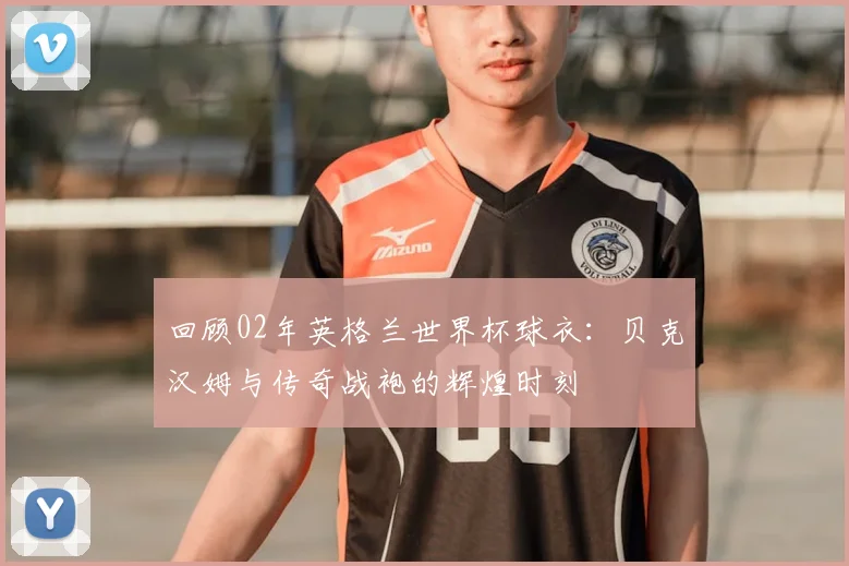 回顾02年英格兰世界杯球衣：贝克汉姆与传奇战袍的辉煌时刻