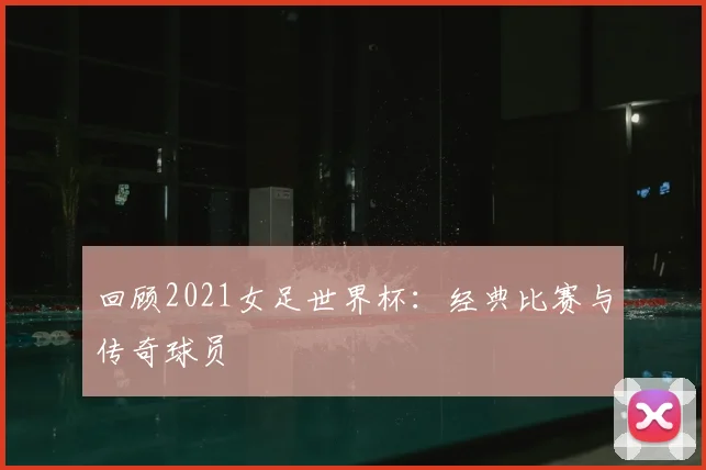 回顾2021女足世界杯：经典比赛与传奇球员