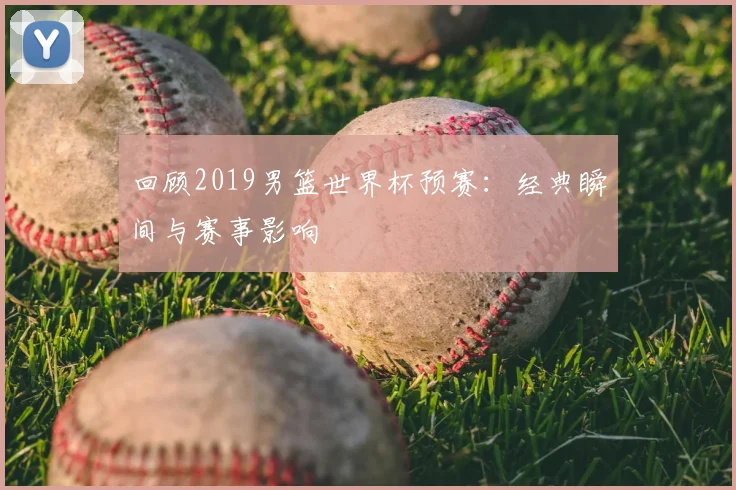 回顾2019男篮世界杯预赛：经典瞬间与赛事影响
