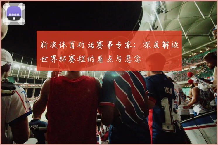 新浪体育对话赛事专家：深度解读世界杯赛程的看点与悬念