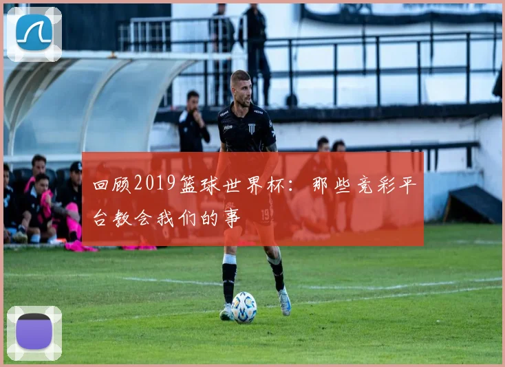 回顾2019篮球世界杯：那些竞彩平台教会我们的事