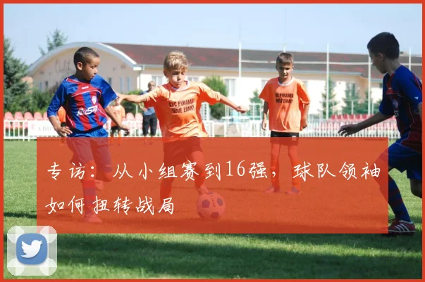 专访：从小组赛到16强，球队领袖如何扭转战局